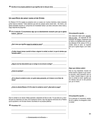 Escribe en tus propias palabras lo que significa dar la vida por otros. __________________
______________________________________________________________________________
______________________________________________________________________________
Un sacrificio de amor como el de Cristo
En Efesios 4:15-16 la iglesia se presenta como un cuerpo con muchos miembros, todos creciendo
juntos hacia la madurez. Todos sabemos que solo los cuerpos sanos crecen bien. Asi mismo, una
iglesia saludable requiere un compromiso de honestidad radical. Lee estos versículos varias veces y
luego responde las preguntas:
En el versículo 15 encontramos algo que es absolutamente necesario para que la iglesia
madure. ¿Qué es?____________________________________________________________
______________________________________________________________________________
______________________________________________________________________________
¿Qué crees que significa seguir la verdad en amor? _______________________________
______________________________________________________________________________
¿Cuáles riesgos tomas cuando le dices a alguien la verdad, es decir, lo que tú sientes que
necesita saber?______________________________________________________________
______________________________________________________________________________
______________________________________________________________________________
¿Alguna vez has descubierto que un amigo no era sincero contigo? ___________________
______________________________________________________________________________
¿Cómo te sentiste?_____________________________________________________________
______________________________________________________________________________
¿Si no dices la verdad en amor, en quién estas pensando, en tí mismo o en el bien de
otros?
______________________________________________________________________________
¿Cómo te alienta Efesios 4:15-16 a decir la verdad en amor? ¿Qué está en juego?
______________________________________________________________________________
______________________________________________________________________________
Decir la verdad no es natural. Debes aprender a depender de Dios en esto. Ya que esta es su volun-
tad para tus relaciones con otros, él te mostrará el camino. Aquí hay algunos versículos de su Palabra
que te ayudarán a vivir de esta manera. Escríbelos en tus propias palabras.
Proverbios 15:1 ________________________________________________________________
_____________________________________________________________________________
_____________________________________________________________________________
—–Comenzando en la Gracia—–
Una pequeña ayuda . . .
Una traducción literal sería sincerán-
dose en amor. Es traducida de una
expresión del Antiguo Testamento que
se refería a la fidelidad entre dos parti-
dos (Génesis 47:29, Joshua 12:14). La
verdad, dicha en amor, es requirido
para que la iglesia llegue a ser madu-
ra.
Algo que debes saber:
Esto es muy importante. Cuando me
rehúso decirle a alguien lo que necesi-
ta escuchar, estoy pensando solo en
mí mismo Cuando tengo el valor de
decir la verdad en amor, significa que
me intereso mas por la otra persona
que por mí mismo.
Una pequeña ayuda . . .
Si te preocupa el crecimiento saluda-
ble de tu iglesia, te arriesgarás a decir
la verdad.
51
 