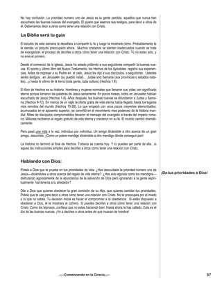 No hay confusión. La prioridad numero uno de Jesús es la gente perdida, aquellos que nunca han
escuchado las buenas nuevas del evangelio. El quiere que seamos sus testigos, para decir a otros de
él. Deberíamos decir a otros como tener una relación con Cristo.
La Biblia será tu guía
El estudio de esta semana te desafiara a compartir tu fe y luego te mostrará cómo. Probablemente te
te sientas un poquito preocupado ahora. Muchos cristianos se sienten inadecuados cuando se trata
de evangelizar, el proceso de decirles a otros cómo tener una relación con Cristo. Tú no estas solo, y
no eres el primero.
Desde el comienzo de la iglesia, Jesús ha estado pidiendo a sus seguidores compartir la buenas nue-
vas. El quinto y último libro del Nuevo Testamento, los Hechos de los Apóstoles, registra sus experien-
cias. Antes de regresar a su Padre en el cielo, Jesús les dijo a sus discípulos, o seguidores: Ustedes
seréis testigos…en Jerusalén (su pueblo natal)… Judea and Samaria (sus provincias o estados nata-
les)…y hasta lo ultimo de la tierra (toda gente, toda cultura) (Hechos 1:8).
El libro de Hechos es su historia. Hombres y mujeres normales que llenaron sus vidas con significado
eterno porque tomaron las palabras de Jesús seriamente. En pocos meses, todos en Jerusalén habían
escuchado de Jesús (Hechos 1-8). Años después, las buenas nuevas se difundieron a Judea y Sama-
ria (Hechos 9-12). En menos de un siglo la oferta gratis de vida eterna había llegado hasta los lugares
más remotos del mundo (Hechos 13-28). Lo que empezó con unos pocos creyentes atemorizados,
acurrucados en el aposento superior, se convirtió en el movimiento mas poderoso de la historia mun-
dial. Miles de discípulos comprometidos llevaron el mensaje del evangelio a través del imperio roma-
no. Millones recibieron el regalo gratuito de vida eterna y crecieron en su fe. El mundo cambió dramáti-
camente.
Pero pasó una vida a la vez, indivíduo por indivíduo. Un amigo diciéndole a otro acerca de un gran
amigo, Jesucristo. ¡Como un pobre mendigo diciéndole a otro mendigo dónde conseguir pan!
La historia no terminó al final de Hechos. Todavía se cuenta hoy. Y tú puedes ser parte de ella…si
sigues las instrucciones simples para decirles a otros cómo tener una relación con Cristo.
Hablando con Dios:
Pídale a Dios que te pruebe en tus prioridades de vida. ¿Has descuidado la prioridad número uno de
Jesús—diciéndoles a otros acerca del regalo de vida eterna? ¿Has sido egoísta como los mendigos—
disfrutando egoístamente de la abundancia de la salvación de Dios pero ignorando a la gente espiri-
tualmente hambrienta a tu alrededor?
Dile a Dios que quieres obedecer la gran comisión de su Hijo, que quieres cambiar tus prioridades.
Pídele que te use para decir a otros cómo tener una relación con Cristo. No te preocupes por el miedo
o lo que no sabes. Tu decisión inicial es hacer el compromiso a la obediencia. Si estás dispuesto a
obedecer a Dios, él te mostrara el camino. Sí puedes decirles a otros cómo tener una relación con
Cristo. Como los leprosos, confiesa que no estas haciendo bien. Hasta ahora te has callado. Este es el
día de las buenas nuevas. ¡Ve a decirles a otros antes de que mueran de hambre!
—–Comenzando en la Gracia—–
¡Da tus prioridades a Dios!
57
 
