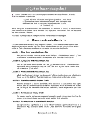 uando Pablo escribió a su buen amigo y compañero de trabajo Timoteo, él le dió
instrucciones muy simples:
Tú, pues, hijo mío, esfuérzate en la gracia que es en Cristo Jesús.
Lo que has oído de mí ante muchos testigos, esto encarga a hom-
bres fieles que sean idóneos para enseñar también a otros.
(2 Timoteo 2:1-2)
Hacer discípulos es el fundamento del cristianismo. Es enseñar lo básico, el entrenamiento
para cristianos que quieren crecer en la fe. Esto implica un compromiso, pero los resultados
son emocionantes y eternos.
¡Aquí esta el principio de un plan para llevarte hasta donde quieras llegar!
 Comenzando en la Gracia 
Lo que la Biblia enseña acerca de la relación con Dios. Cubre seis verdades básicas para
aquel que busca una relación con Dios. Estas seis lecciones son una introducción a la vida
cristiana. Están diseñadas para lanzarte a una vida eternamente significante.
Lección 1: Cómo tener una relación con Dios
Esta lección introduce cómo se recibe la vida de Dios. ¿Qué es la vida eterna? ¿Cómo
puedo saber si tengo vida eterna? Qué significa tener una relación con Dios?
Lección 2: El propósito de tu relación con Dios
Una vez que entras a una relación con Dios, ¿qué quiere hacer él? Este estudio mira
algunas de las opciones para un hijo de Dios. Dios tenía algo en mente cuando él te
dió vida eterna. ¿Qué sería?
Lección 3: Profundizando tu relación con Dios
¿Qué significa tener intimidad con Jesucristo? ¿Cómo puedes tener una relación pro-
funda con el Hijo de Dios? Tu encontrarás que Jesús quiere ser tu mejor amigo.
Lección 4: Tus relaciones con otros en Cristo
Mientras creces en tu relación con Cristo, otras relaciones se vuelven más ricas y pro-
fundas. Este es un estudio de lo que la Biblia dice acerca de las relaciones con la fami-
lia, los amigos, los compañeros del trabajo y estudio, y todas las personas que cono-
ces.
Lección 5: Introduciendo otros a Cristo
No puedes guardar las buenas nuevas del evangelio para ti mismo. Aprende cómo de-
cirles a otros con confianza acerca del regalo gratuito de la salvación.
Lección 6: Tu relación con tu nueva familia en Cristo
La expresión más significante de la nueva vida en Cristo se experimenta a través de la
iglesia local. Aquí se explica cómo servir a Cristo de modos importantes en la iglesia
local.
¿Qué es hacer discipulos?
—– Comenzando en la Gracia —–
C
 