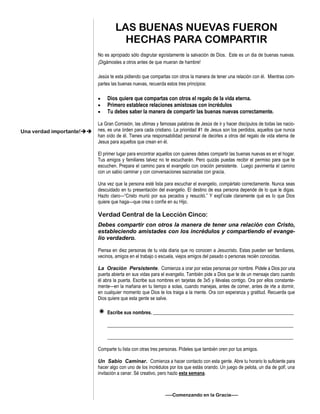LAS BUENAS NUEVAS FUERON
HECHAS PARA COMPARTIR
No es apropiado sólo disgrutar egoístamente la salvación de Dios. Este es un dia de buenas nuevas.
¡Digámosles a otros antes de que mueran de hambre!
Jesús te esta pidiendo que compartas con otros la manera de tener una relación con él. Mientras com-
partes las buenas nuevas, recuerda estos tres principios:
 Dios quiere que compartas con otros el regalo de la vida eterna.
 Primero establece relaciones amistosas con incrédulos
 Tu debes saber la manera de compartir las buenas nuevas correctamente.
La Gran Comisión, las ultimas y famosas palabras de Jesús de ir y hacer discípulos de todas las nacio-
nes, es una órden para cada cristiano. La prioridad #1 de Jesus son los perdidos, aquellos que nunca
han oído de él. Tienes una responsabilidad personal de decirles a otros del regalo de vida eterna de
Jesus para aquellos que crean en él.
El primer lugar para encontrar aquellos con quienes debes compartir las buenas nuevas es en el hogar.
Tus amigos y familiares talvez no te escucharán. Pero quizás puedas recibir el permiso para que te
escuchen. Prepara el camino para el evangelio con oración persistente. Luego pavimenta el camino
con un sabio caminar y con conversaciones sazonadas con gracia.
Una vez que la persona esté lista para escuchar el evangelio, compártalo correctamente. Nunca seas
descuidado en tu presentación del evangelio. El destino de esa persona depende de lo que le digas.
Hazlo claro—“Cristo murió por sus pecados y resucitó.” Y expl’icale claramente qué es lo que Dios
quiere que haga—que crea o confíe en su Hijo.
Verdad Central de la Lección Cinco:
Debes compartir con otros la manera de tener una relación con Cristo,
estableciendo amistades con los incrédulos y compartiendo el evange-
lio verdadero.
Piensa en diez personas de tu vida diaria que no conocen a Jesucristo. Estas pueden ser familiares,
vecinos, amigos en el trabajo o escuela, viejos amigos del pasado o personas recién conocidas.
La Oración Persistente. Comienza a orar por estas personas por nombre. Pídele a Dios por una
puerta abierta en sus vidas para el evangelio. También pide a Dios que te de un mensaje claro cuando
él abra la puerta. Escribe sus nombres en tarjetas de 3x5 y llévalas contigo. Ora por ellos constante-
mente—en la mañana en tu tiempo a solas, cuando manejas, antes de comer, antes de irte a dormir,
en cualquier momento que Dios te los traiga a la mente. Ora con esperanza y gratitud. Recuerda que
Dios quiere que esta gente se salve.
 Escribe sus nombres. ___________________________________________________________
______________________________________________________________________________
______________________________________________________________________________
Comparte tu lista con otras tres personas. Pídeles que también oren por tus amigos.
Un Sabio Caminar. Comienza a hacer contacto con esta gente. Abre tu horario lo suficiente para
hacer algo con uno de los incrédulos por los que estás orando. Un juego de pelota, un dia de golf, una
invitación a cenar. Sé creativo, pero hazlo esta semana.
—–Comenzando en la Gracia—–
Una verdad importante!
 