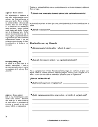 Nota que en la iglesia local todos eramos extraños los unos con los otros en el pasado, y estábamos
fuera del hogar.
¿Cómo te hacer pensar de los otros en la iglesia, el saber que todos fuimos extraños?
_____________________________________________________________________________
_____________________________________________________________________________
A pesar de cualquier tipo de familia que tuviste, ahora perteneces a una nueva familia de Dios, la
iglesia.
¿Cómo te hace esto sentir? ___________________________________________________
_____________________________________________________________________________
_____________________________________________________________________________
Una familia nueva y diferente
¿Cómo compararías la familia de Dios y tu familia de orígen?______________________
_____________________________________________________________________________
_____________________________________________________________________________
¿Cual es la diferencia entre la iglesia y una organización o institución?
_____________________________________________________________________________
_____________________________________________________________________________
Hay un lugar para crecer en Cristo. No es exactamente un lugar, sino una familia, la iglesia local.
Aquí tu puedes ser sostenido, enseñado, entrenado, protegido, animado, guidao y equipado para el
futuro. El único lugar para crecer de maneras que agradan a Dios es en la iglesia local.
¿Dónde estás ahora?
¿Cuál ha sido tu experiencia en la iglesia local? _________________________________
_____________________________________________________________________________
_____________________________________________________________________________
¿Qué te impide cuando consideras comprometerte a ser miembro de una iglesia local?
_____________________________________________________________________________
_____________________________________________________________________________
_____________________________________________________________________________
_____________________________________________________________________________
—–Comenzando en la Gracia—–
Algo que debes saber:
Para experimentar los beneficios de
esta nueva familia necesitas compro-
meterte a ella. Nota qué hermosa es
esta nueva familia. Dios es el Padre.
Su cariñoso cuidado extiende a cada
miembro. Jesús es la piedra del ángu-
lo. Su trabajo en la cruz estableció la
familia, y su amor y guianza continua-
mente sostiene a la familia. La ense-
ñaza de la Biblia es el guía. No hay
secretos para aprender, todo está allí
en sus páginas. La palabra de Dios es
el guía familiar y tú eres un miembro
importante de la familia. Ya que eres
un hermano o una hermana en Cristo,
tu contribución a la familia es muy
importante.
Una pequeña ayuda...
No pienses de la iglesia como de un
negocio o una sociedad. La iglesia no
es una organización sino un organis-
mo, pulsando con la vida del Señor
Jesucristo.
Algo que debes saber:
Esto es muy importante para tu creci-
miento como cristiano. Recuerde,
Dios tenía algo en mente cuando te
dió la vida eterna. La única manera de
encontrar su propósito es por medio
de servir a Cristo en la iglesia local.
70
 