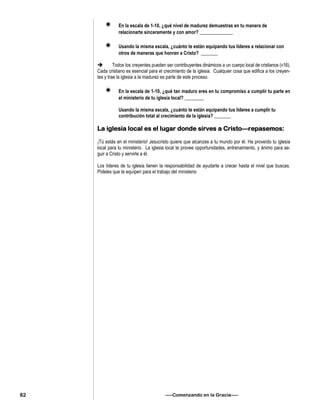  En la escala de 1-10, ¿qué nivel de madurez demuestras en tu manera de
relacionarte sinceramente y con amor? ______________
 Usando la misma escala, ¿cuánto te están equipando tus líderes a relacionar con
otros de maneras que honran a Cristo? _______
 Todos los creyentes pueden ser contribuyentes dinámicos a un cuerpo local de cristianos (v16).
Cada cristiano es esencial para el crecimiento de la iglesia. Cualquier cosa que edifica a los creyen-
tes y trae la iglesia a la madurez es parte de este proceso.
 En la escala de 1-10, ¿qué tan maduro eres en tu compromiso a cumplir tu parte en
el ministerio de tu iglesia local? ________
Usando la misma escala, ¿cuánto te están equipando tus líderes a cumplir tu
contribución total al crecimiento de la iglesia? _______
La iglesia local es el lugar donde sirves a Cristo—repasemos:
¡Tú estás en el ministerio! Jesucristo quiere que alcanzes a tu mundo por él. Ha proveído tu iglesia
local para tu ministerio. La iglesia local te provee opportunidades, entrenamiento, y ánimo para se-
guir a Cristo y servirle a él.
Los líderes de tu iglesia tienen la responsabilidad de ayudarte a crecer hasta el nivel que buscas.
Pídeles que te equípen para el trabajo del ministerio
—–Comenzando en la Gracia—–82
 
