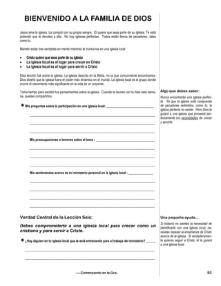 BIENVENIDO A LA FAMILIA DE DIOS
Jesús ama la iglesia. La compró con su propia sangre. El quiere que seas parte de su iglesia. Te está
pidiendo que te devotes a ella. No hay iglesias perfectas. Todos están llenos de pecadores...tales
como tú.
Mantén estas tres verdades en mente mientras te involucras en una iglesia local:
 Cristoquierequeseaspartedesuiglesia
 La iglesia local es el lugar para crecer en Cristo
 La iglesia local es el lugar para servir a Cristo
Esta lección fué sobre la iglesia. La iglesia descrita en la Biblia, no la que comunmente encontramos.
Dios diseñó que la iglesia fuera el poder más dinámico en el mundo. La iglesia local es el grupo donde
ocurre el crecimiento más significante en la vida de un creyente.
Toma tiempo para escribir tus pensamientos sobre la iglesia. Cuando te reunes con tu líder esta sema-
na, puedes compartirlos.
Mis preguntas sobre la participación en una iglesia local: _____________________________
____________________________________________________________________________
____________________________________________________________________________
____________________________________________________________________________
Mis preocupaciones o temores sobre el tema : ____________________________________
____________________________________________________________________________
____________________________________________________________________________
____________________________________________________________________________
Mis sentimientos acerca de mi ministerio personal en la iglesia local : _______________
____________________________________________________________________________
____________________________________________________________________________
____________________________________________________________________________
____________________________________________________________________________
Verdad Central de la Lección Seis:
Debes comprometerte a una iglesia local para crecer como un
cristiano y para servir a Cristo.
¿Hay álguien en tu iglesia local que te está entrenando para el trabajo del ministerio? ______
_______________________________________________________________________________
_______________________________________________________________________________
Algo que debes saber:
Nunca encontrarás una iglesia perfec-
ta. Ya que la iglesia está compuesta
de pecadores redimidos, como tú, la
iglesia perfecta no existe. Pero Dios te
guiará a una iglesia que proveerá per-
fectamente tus necesidades de crecer
y servirle.
Una pequeña ayuda...
Si todavía no sientes la necesidad de
identificarte con una iglesia local, ne-
cesitas repasar la enseñanza de Cristo
acerca de la iglesia. Si verdaderamen-
te quieres seguir a Cristo, él te guiará
a una iglesia local.
83—–Comenzando en la Gra-
 