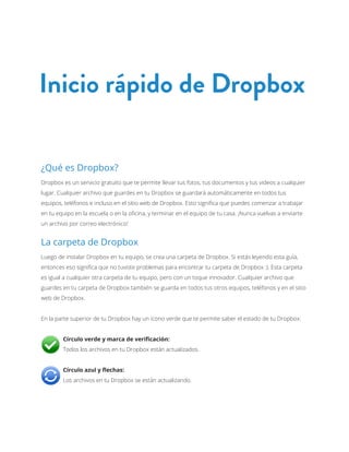 Inicio rápido de Dropbox

¿Qué es Dropbox?
Dropbox es un servicio gratuito que te permite llevar tus fotos, tus documentos y tus videos a cualquier
lugar. Cualquier archivo que guardes en tu Dropbox se guardará automáticamente en todos tus
equipos, teléfonos e incluso en el sitio web de Dropbox. Esto significa que puedes comenzar a trabajar
en tu equipo en la escuela o en la oficina, y terminar en el equipo de tu casa. ¡Nunca vuelvas a enviarte
un archivo por correo electrónico!


La carpeta de Dropbox
Luego de instalar Dropbox en tu equipo, se crea una carpeta de Dropbox. Si estás leyendo esta guía,
entonces eso significa que no tuviste problemas para encontrar tu carpeta de Dropbox :). Esta carpeta
es igual a cualquier otra carpeta de tu equipo, pero con un toque innovador. Cualquier archivo que
guardes en tu carpeta de Dropbox también se guarda en todos tus otros equipos, teléfonos y en el sitio
web de Dropbox.


En la parte superior de tu Dropbox hay un ícono verde que te permite saber el estado de tu Dropbox:


	       Círculo verde y marca de verificación:
	       Todos los archivos en tu Dropbox están actualizados.


	       Círculo azul y flechas:
	       Los archivos en tu Dropbox se están actualizando.
 