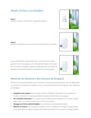 Añadir archivos a tu Dropbox
Paso 1
Arrastra y suelta un archivo en tu carpeta de Dropbox.
Paso 2
El ícono azul significa que tu archivo está sincronizando con Dropbox.
¡Eso es todo! El ícono verde significa que tu archivo se terminó de
guardar en los otros equipos y en el sitio web de Dropbox. Ahora que
el archivo está en Dropbox, cualquier modificación que se le realice se
detectará y actualizará de forma automática en los otros equipos.
Menú de clic derecho o de contexto de Dropbox
Al hacer clic derecho (Windows/Linux) o al mantener la tecla Control presionada y hacer clic (Mac) sobre
un archivo o una carpeta en tu Dropbox, verás un menú que te permite hacer algunas cosas ingeniosas
con Dropbox:
•	 Compartir una carpeta Invita a amigos, familia y compañeros de equipo a una carpeta en tu
Dropbox. Será como si hubieras guardado la carpeta directamente en sus equipos.
•	 Ver versiones anteriores Ve un registro de las modificaciones realizadas en un archivo. Puedes
elegir volver a una versión anterior de un archivo si lo deseas.
•	 Navegar en el sitio web de Dropbox Ve un archivo en el sitio web de Dropbox.
•	 Obtener un enlace Crea un enlace a cualquier archivo o carpeta en tu Dropbox. Luego, puedes
enviar este enlace a cualquier persona que desees que vea el archivo, ¡aunque no tenga Dropbox!
 