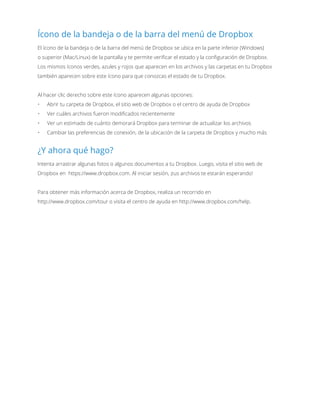 Ícono de la bandeja o de la barra del menú de Dropbox
El ícono de la bandeja o de la barra del menú de Dropbox se ubica en la parte inferior (Windows)
o superior (Mac/Linux) de la pantalla y te permite verificar el estado y la configuración de Dropbox.
Los mismos íconos verdes, azules y rojos que aparecen en los archivos y las carpetas en tu Dropbox
también aparecen sobre este ícono para que conozcas el estado de tu Dropbox.
Al hacer clic derecho sobre este ícono aparecen algunas opciones:
•	 Abrir tu carpeta de Dropbox, el sitio web de Dropbox o el centro de ayuda de Dropbox
•	 Ver cuáles archivos fueron modificados recientemente
•	 Ver un estimado de cuánto demorará Dropbox para terminar de actualizar los archivos
•	 Cambiar las preferencias de conexión, de la ubicación de la carpeta de Dropbox y mucho más
¿Y ahora qué hago?
Intenta arrastrar algunas fotos o algunos documentos a tu Dropbox. Luego, visita el sitio web de
Dropbox en https://www.dropbox.com. Al iniciar sesión, ¡tus archivos te estarán esperando!
Para obtener más información acerca de Dropbox, realiza un recorrido en
http://www.dropbox.com/tour o visita el centro de ayuda en http://www.dropbox.com/help.
 