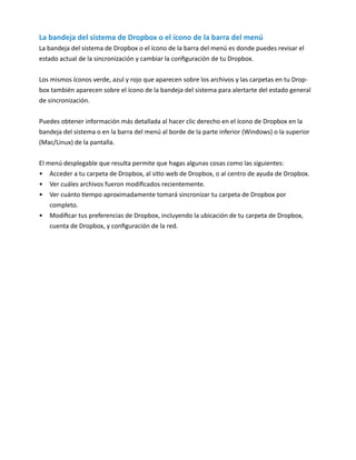 La bandeja del sistema de Dropbox o el ícono de la barra del menú
La bandeja del sistema de Dropbox o el ícono de la barra del menú es donde puedes revisar el
estado actual de la sincronización y cambiar la configuración de tu Dropbox.
Los mismos íconos verde, azul y rojo que aparecen sobre los archivos y las carpetas en tu Drop-
box también aparecen sobre el ícono de la bandeja del sistema para alertarte del estado general
de sincronización.
Puedes obtener información más detallada al hacer clic derecho en el ícono de Dropbox en la
bandeja del sistema o en la barra del menú al borde de la parte inferior (Windows) o la superior
(Mac/Linux) de la pantalla.
El menú desplegable que resulta permite que hagas algunas cosas como las siguientes:
•	 Acceder a tu carpeta de Dropbox, al sitio web de Dropbox, o al centro de ayuda de Dropbox.
•	 Ver cuáles archivos fueron modificados recientemente.
•	 Ver cuánto tiempo aproximadamente tomará sincronizar tu carpeta de Dropbox por
completo.
•	 Modificar tus preferencias de Dropbox, incluyendo la ubicación de tu carpeta de Dropbox,
cuenta de Dropbox, y configuración de la red.
 