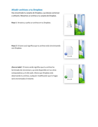 Añadir archivos a tu Dropbox
Has encontrado tu carpeta de Dropbox, y ya deseas comenzar
a utilizarla. Movamos un archivo a tu carpeta de Dropbox.
Paso 1 Arrastra y suelta un archivo en tu Dropbox.

Paso 2 El ícono azul significa que tu archivo está sincronizando
con Dropbox.

¡Eso es todo! El ícono verde significa que tu archivo ha
terminado de sincronizar y ya está disponible en tus otras
computadoras y el sitio web. Ahora que Dropbox está
observando tu archivo, cualquier modificación que le hagas
será sincronizada al instante.

 