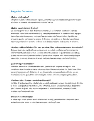 Preguntas frecuentes
¿Cuánto vale Dropbox?
¡Dropbox es gratis! Si te quedas sin espacio, visita https://www.dropbox.com/plans?cl=es para
actualizar tu cuota de almacenamiento hasta los 100 GB.
¿Cuánto espacio tiene mi Dropbox?
Las cuentas gratis tienen 2 GB de almacenamiento (no se toman en cuentan los archivos
eliminados y revisados al sumar tu cuota). Siempre puedes revisar tu cuota visitando la página
de configuración de tu cuenta en https://www.dropbox.com/account?cl=es. También ten
en cuenta que los archivos en tu carpeta de Dropbox aún están en tu disco duro, por lo que
necesitas por lo menos la misma cantidad en tu disco duro como en tu cuenta de Dropbox.
¡Dropbox está lento! ¿Cuánto falta para que mis archivos estén completamente sincronizados?
Dropbox bajará tan rápida o lentamente como lo permita la red, haciendo lo mejor por no
interferir con tu actividad normal. Si deseas alterar la velocidad en que Dropbox sube o baja,
puedes hacerlo con las preferencias de tu aplicación de Dropbox. Para indicaciones paso por
paso, visita el artículo del centro de ayuda en https://www.dropbox.com/help/26?cl=es.
¿Qué tan seguro es Dropbox?
Tomamos medidas de cuidado extremo para garantizar que Dropbox sea seguro. Toda
transferencia de datos de archivo y metadatos de archivo se realiza por SSL. Todos los archivos
son encriptados con AES-256 antes de ser almacenados en nuestro backend. Estos son los
mismos estándares que utilizan los bancos y las fuerzas armadas para proteger sus datos.
¿Puedo acceder a Dropbox con mi dispositivo móvil?
¡Sí! Sólo dirige tu dispositivo móvil al sitio web de Dropbox para una versión optimizada del sitio.
Si tienes un dispositivo móvil iPhone, iPad o Android, existen aplicaciones nativas disponibles
para Dropbox de gratis. Para instalar Dropbox en tu dispositivo móvil, visita http://www.
dropbox.com/anywhere?cl=es.
Entérate más sobre Dropbox
Si no ves aquí lo que buscas, realiza nuestro tour en http://www.dropbox.com/tour?cl=es o
visita el centro de ayuda en http://www.dropbox.com/help?cl=es.

 