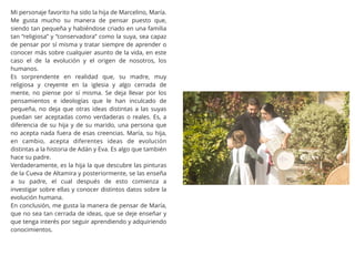 Mi personaje favorito ha sido la hija de Marcelino, María.
Me gusta mucho su manera de pensar puesto que,
siendo tan pequeña y habiéndose criado en una familia
tan “religiosa” y “conservadora” como la suya, sea capaz
de pensar por sí misma y tratar siempre de aprender o
conocer más sobre cualquier asunto de la vida, en este
caso el de la evolución y el origen de nosotros, los
humanos.
Es sorprendente en realidad que, su madre, muy
religiosa y creyente en la iglesia y algo cerrada de
mente, no piense por sí misma. Se deja llevar por los
pensamientos e ideologías que le han inculcado de
pequeña, no deja que otras ideas distintas a las suyas
puedan ser aceptadas como verdaderas o reales. Es, a
diferencia de su hija y de su marido, una persona que
no acepta nada fuera de esas creencias. María, su hija,
en cambio, acepta diferentes ideas de evolución
distintas a la historia de Adán y Eva. Es algo que también
hace su padre.
Verdaderamente, es la hija la que descubre las pinturas
de la Cueva de Altamira y posteriormente, se las enseña
a su padre, el cual después de esto comienza a
investigar sobre ellas y conocer distintos datos sobre la
evolución humana.
En conclusión, me gusta la manera de pensar de María,
que no sea tan cerrada de ideas, que se deje enseñar y
que tenga interés por seguir aprendiendo y adquiriendo
conocimientos.
 