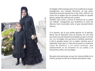 He elegido a María porque para mí en la película es la gran
protagonista, aun estando Marcelino, ya que quien
realmente encontró aquello fue su hija. Esta, preﬁrió ir en
contra de la religión que tan presente estaba en aquella
época y apoyar las creencias de su padre.
También supo luchar y honrar la memoria de su padre
tras fallecer, consiguiendo que ﬁnalmente la cueva de
Altamira fuera reconocida como el gran descubrimiento
que era.
A mi parecer, por lo que puedo apreciar en la película,
María, hija de Marcelino Sanz de Satuola, era una niña
que tenía una vida bastante acomodada, ya que lo normal
era no ir al colegio, sino que tenía un profesor particular.
A ella le gustaba pasear con su padre, mientras que el
exploraba, hasta que un cierto día encontró la misteriosa
cueva de Altamira, y vio varios bisontes, que
posteriormente se los encuentra en sus sueños y se
acostumbra a ellos, era muy alegre.
Me gusta este personaje, ya que fue imprescindible en la
historia, porque sin ella no se hubiera descubierto nada.
 