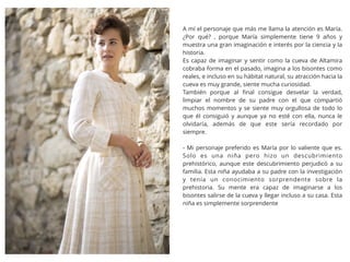 A mí el personaje que más me llama la atención es María.
¿Por qué? , porque María simplemente tiene 9 años y
muestra una gran imaginación e interés por la ciencia y la
historia.
Es capaz de imaginar y sentir como la cueva de Altamira
cobraba forma en el pasado, imagina a los bisontes como
reales, e incluso en su hábitat natural, su atracción hacia la
cueva es muy grande, siente mucha curiosidad.
También porque al ﬁnal consigue desvelar la verdad,
limpiar el nombre de su padre con el que compartió
muchos momentos y se siente muy orgullosa de todo lo
que él consiguió y aunque ya no esté con ella, nunca le
olvidaría, además de que este sería recordado por
siempre.
- Mi personaje preferido es María por lo valiente que es.
Solo es una niña pero hizo un descubrimiento
prehistórico, aunque este descubrimiento perjudicó a su
familia. Esta niña ayudaba a su padre con la investigación
y tenía un conocimiento sorprendente sobre la
prehistoria. Su mente era capaz de imaginarse a los
bisontes salirse de la cueva y llegar incluso a su casa. Esta
niña es simplemente sorprendente
 