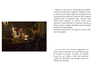 - María es uno de los personajes principales.
Encontró las pinturas rupestres. Debido a esto,
la niña no quería que nadie se introdujese en la
cueva para que nadie se hiciese de ella. La gente
pensaba que lo pintaban ellos mismos pero
veinte años después se dieron cuenta (tras
descubrir otras similares en Francia), cuando ya
había muerto el padre de María, que las habían
pintado los antepasados.
El padre le hacía creer a su hija en la ciencia, más
que en la iglesia
- Es una niña con mucha imaginación, le
gusta mucho aprender y le encantaba lo que
le contaba su padre. El padre le contaba
cosas de sus viajes, y ella veía bisontes,
porque se obsesionó con aquella cueva con
dibujos de animales.
 