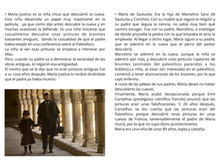 • María Justina es la niña chica que descubrió la cueva.
Esta niña desarrolla un papel muy importante en la
película, ya que como dije antes descubre la cueva y en
muchas ocasiones la deﬁende. Es una niña inocente que
casualmente descubre unas pinturas de bisontes
bastantes antiguos, dando la casualidad de que el padre
había estado en una conferencia sobre el Paleolítico.
La niña al ver esas pinturas se empieza a interesar por
ellas.
Pero, cuando su padre va a demostrar la veracidad de las
obras antiguas, le negaron esa antigüedad.
El mismo que se le dijo que no eran pinturas antiguas fue
a su casa años después. María Justina lo recibió diciéndole
que el padre ya había muerto.
• María de Sautuola: Era la hija de Marcelino Sanz de
Sautuola y Conchita. Con su madre que seguía la religión y
su padre que seguía la ciencia, no sabía muy bien qué
camino escoger. Fue con su padre, Marcelino, a investigar
de dónde procedía la piedra con la que limpiaba el atrio la
empleada. Al llegar a dicho lugar, María siguió a su padre,
que se adentró en la cueva que el perro del pastor
descubrió.
Marcelino se adentró en la cueva, aunque la niña se
adentró aún más, y descubrió unas pinturas rupestres de
bisontes (animales del paleolítico parecidos a los
búfalos).La niña, al estar tan interesada en el paleolítico,
comenzó a tener alucinaciones de los bisontes, por lo que
cayó enferma.
A costa de las peleas de sus padres, María deseó no haber
descubierto las cuevas.
Finalmente, María acabó decepcionada porque Emil
Cartailhac (prestigioso cientíﬁco francés) anunció que las
pinturas eran unas falsiﬁcaciones. Y, 20 años después,
Cartailhac se dio cuenta que las pinturas eran del
Paleolítico, porque descubrió otras pinturas en unas
cuevas de Francia, lamentablemente el padre de María
murió, por lo que no supo dicho acontecimiento.
María era una niña de unos 89 años, bajita y castaña.
 