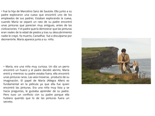 • Fue la hija de Marcelino Sanz de Sautola. Ella junto a su
padre exploraron una cueva que encontró uno de los
empleados de sus padres. Estaban explorando la cueva,
cuando María se separó un rato de su padre encontró
unas pinturas que parecían muy antiguas, antes de las
civilizaciones. Y el padre quería demostrar que las pinturas
eran reales de la edad de piedra y tras su descubrimiento
nadie le creyó. Ya muerto, Cartailhac fue a disculparse por
desmentirle. María aparece junto a su niño.
• María, era una niña muy curiosa. Un día un perro
encontró un hueco y el padre decidió abrirlo, María
entró y mientras su padre estaba fuera, ella encontró
unas pinturas raras. Las veía moverse, producto de su
imaginación. El papel de María (Allegra Allen) es
fundamental en la película ya que ella fue quien
encontró las pinturas. Era una niña muy lista y se
hacía preguntas, le gustaba aprender de su padre.
Pero tuvo un conﬂicto con su padre porque ella
hubiera querido que lo de las pinturas fuera un
secreto.
 