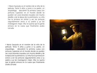 • María Sautuola es el nombre de la niña de la
película. Tenía 9 años y junto a su padre, un
arqueólogo, descubren la primera cueva con
pinturas rupestres en el mundo donde se
pueden ver unos bisontes trazados con mucho
detalle y de la época de la prehistoria. La niña
fue la primera en entrar y ver las pinturas
seguidamente aviso a su padre y ya las
investigaron mejor. Ella no quería que la gente
entrara en la cueva que ﬁnalmente acabo
cerrada
• María Sautuola es el nombre de la niña de la
película. Tenía 9 años y junto a su padre, un
arqueólogo, descubren la primera cueva con
pinturas rupestres en el mundo donde se pueden
ver unos bisontes trazados con mucho detalle y de
la época de la prehistoria. La niña fue la primera en
entrar y ver las pinturas seguidamente aviso a su
padre y ya las investigaron mejor. Ella no quería
que la gente entrara en la cueva que ﬁnalmente
acabo cerrada
 