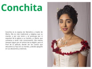 Conchita
Conchita es la esposa de Marcelino y madre de
María. Ella es más tradicional y religiosa que su
marido, y por eso teme y se preocupa por si
expulsan de la iglesia a su marido y a María, que
comienza a tener más conocimiento. Ella intenta
siempre seguir por el camino de la religión, pero al
ﬁnal de la película, decide ver las cuevas que
descubrió su hija con su marido, y decide apoyarle
en sus decisiones y creencias.
 