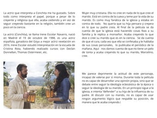 La actriz que interpreta a Conchita me ha gustado. Sobre
todo como interpreta el papel, porque a pesar de lo
creyente y religiosa que ella, acaba cediendo y en vez de
seguir creyendo bastante en la religión, también cree un
poco en la ciencia.
La actriz (Conchita), se llama Irene Escolar Navarro, nació
en Madrid el 19 de octubre de 1988, es una actriz
española, ganadora del Goya a mejor actriz revelación en
2016. Irene Escolar estudió Interpretación en la escuela de
Cristina Rota, habiendo realizado cursos con Declan
Donnellan, Thomas Ostermeier, etc.
Mujer muy cristiana. Ella no cree en nada de lo que cree el
marido. Está en contra de la cueva y teme por la vida de su
marido. Es como muy fanática de la iglesia y estaba en
contra de todo. No quería que su hija pensara y creyera
en lo que su padre creía. Al ﬁnal de la película se da
cuenta de que la iglesia está haciendo cosas feas a su
familia y le replica a monseñor. Acaba creyendo lo que
dice o cree su marido que es en la ciencia. Se da cuenta
de que el cura, cada vez que ella se confesaba y le hablaba
de sus cosas personales, lo publicaba el periódico de la
mañana. Aquí nos damos cuenta de que no tiene un pelo
de tonta y acaba creyendo lo que su marido, Marcelino,
cree.
Me parece deprimente la actitud de este personaje,
incapaz de valerse por sí misma. Durante toda la película
no es capaz de desarrollar una opinión propia, sino que se
debate entre seguir la ideología eclesiástica de la época o
seguir la ideología de su marido. En un principio sigue a la
iglesia, e intenta “defender” a su hija de la inﬂuencia de su
padre. Al discutir con su marido, no es capaz de usar
ningún argumento lógico que respalde su posición, de
manera que le acaba creyendo.i
 