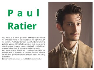 Paul Ratier es el pintor que ayuda a Marcelino a dar luz a
las pinturas a través de los dibujos que las reproduce. En
mi opinión, Paul Ratier tiene un papel fundamental en la
película, ya que si él no hubiera estado en la cueva con la
niña, la pintura fresca no hubiera estado allí y no hubieran
acusado a Marcelino de intentar engañar a la gente.
Paul Ratier (Pierre Niney) nos transmite otro tipo de
reacción ante la maravilla. Le fascinan tanto las pinturas
de la cueva que nos hace una reﬂexión acerca del Arte y
el hombre.
Es interesante saber que en realidad era sordomudo.
P a u l
Ratier
 