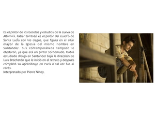 Es el pintor de los bocetos y estudios de la cueva de
Altamira. Ratier también es el pintor del cuadro de
Santa LucÍa con los ciegos, que ﬁgura en el altar
mayor de la Iglesia del mismo nombre en
Santander. Sus contemporáneos tampoco le
olvidaron, ya que era un pintor sordomudo. Había
estudiado dibujo en Santander bajo la dirección de
Luis Brochetón que le inició en el retrato y después
completó su aprendizaje en París o tal vez fue al
revés.
Interpretado por Pierre Niney.
 