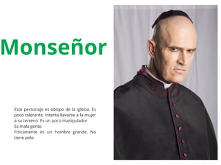 Este personaje es obispo de la iglesia. Es
poco tolerante. Intenta llevarse a la mujer
a su terreno. Es un poco manipulador.
Es mala gente.
Físicamente es un hombre grande. No
tiene pelo.
Monseñor
 