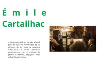 É m i l e
Cartailhac
• Fue un arqueólogo francés, el cual,
puso en duda la autenticidad de las
pinturas de la cueva de Altamira.
P a s a d o s 2 3 a ñ o s r e c t i ﬁ c a
públicamente con el artículo: La
grotte d’Altamira, Espagne. "Mea
culpa" d’un sceptique
 