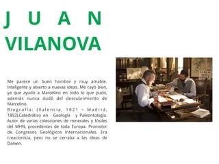 Me parece un buen hombre y muy amable.
Inteligente y abierto a nuevas ideas. Me cayó bien,
ya que ayudó a Marcelino en todo lo que pudo,
además nunca dudó del descubrimiento de
Marcelino.
B i o g r a f í a : ( V a l e n c i a , 1 8 2 1 – M a d r i d ,
1893).Catedrático en Geología y Paleontología.
Autor de varias colecciones de minerales y fósiles
del MHN, procedentes de toda Europa. Promotor
de Congresos Geológicos Internacionales. Era
creacionista, pero no se cerraba a las ideas de
Darwin.
J U A N
VILANOVA
 
