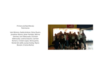Primero de Bachillerato
Patrimonio
Iván Moreno, Nadia Jiménez, Elena Quero,
Jonathan Ramos, Javier Paredes, Marina
Sánchez, Emi Valenzuela, Christian
Valenzuela, Lorena Ceacero, Carmen
Romero, Cristián López, Nerea Jaime,
Randa ben Jeble, Juanjo Godoy, Reyna
Boscán, Cristina Muñoz
 