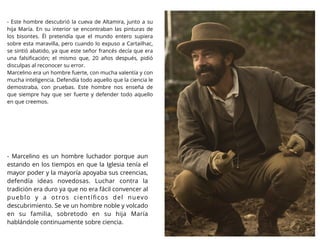 - Marcelino es un hombre luchador porque aun
estando en los tiempos en que la Iglesia tenía el
mayor poder y la mayoría apoyaba sus creencias,
defendía ideas novedosas. Luchar contra la
tradición era duro ya que no era fácil convencer al
pueblo y a otros cientíﬁcos del nuevo
descubrimiento. Se ve un hombre noble y volcado
en su familia, sobretodo en su hija María
hablándole continuamente sobre ciencia.
- Este hombre descubrió la cueva de Altamira, junto a su
hija María. En su interior se encontraban las pinturas de
los bisontes. Él pretendía que el mundo entero supiera
sobre esta maravilla, pero cuando lo expuso a Cartailhac,
se sintió abatido, ya que este señor francés decía que era
una falsiﬁcación; el mismo que, 20 años después, pidió
disculpas al reconocer su error.
Marcelino era un hombre fuerte, con mucha valentía y con
mucha inteligencia. Defendía todo aquello que la ciencia le
demostraba, con pruebas. Este hombre nos enseña de
que siempre hay que ser fuerte y defender todo aquello
en que creemos.
 