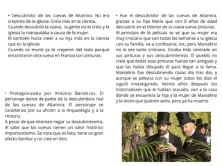 • Descubridor de las cuevas de Altamira. No era
creyente de la iglesia. Creía más en la ciencia.
Cuando descubrió la cueva, la gente no le creía y la
iglesia lo manipulaba a causa de la mujer.
Él también hacia creer a su hija más en la ciencia
que en la iglesia.
Cuando se murió ya le creyeron del todo porque
encontraron otra cueva en Francia con pinturas.
• Protagonizado por Antonio Banderas. El
personaje ejerce de padre de la descubridora real
de las cuevas de Altamira. El personaje se
caracteriza por su aﬁción a la Arqueología y a la
Historia.
A pesar de que intenten negar su descubrimiento,
él sabe que las cuevas tienen un valor histórico
importantísimo. Se nota que es listo, tiene un gran
afecto familiar y no cree en dios
• Fue el descubridor de las cuevas de Altamira,
gracias a su hija María que con 8 años de edad
descubrió en el interior de la cueva varias pinturas.
Al principio de la película se ve que su mujer era
muy cristiana que van todas las semanas a la iglesia
con su familia, va a confesarse, etc, pero Marcelino
no lo era tanto cristiano. Estaba más centrado en
sus pinturas y sus descubrimientos. El pueblo no
creía que todas esas pinturas fueran tan antiguas y
que las había dibujado él para llegar a la fama.
Marcelino fue descubriendo cosas día tras día, y
aunque se peleara con su mujer todos los días el
siguió investigando. Veinte años después los
historiadores que le habían atacado, van a la casa
donde se encuentra la hija y la mujer de Marcelino
y le dicen que quieren verlo, pero ya ha muerto.
 