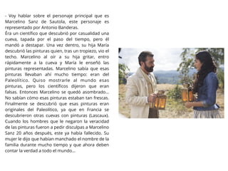 - Voy hablar sobre el personaje principal que es
Marcelino Sanz de Sautola, este personaje es
representado por Antonio Banderas.
Éra un cientíﬁco que descubrió por casualidad una
cueva, tapada por el paso del tiempo, pero él
mandó a destapar. Una vez dentro, su hija María
descubrió las pinturas quien, tras un tropiezo, vio el
techo. Marcelino al oír a su hija gritar, entro
rápidamente a la cueva y María le enseñó las
pinturas representadas. Marcelino sabía que esas
pinturas llevaban ahí mucho tiempo: eran del
Paleolítico. Quiso mostrarle al mundo esas
pinturas, pero los cientíﬁcos dijeron que eran
falsas. Entonces Marcelino se quedó asombrado…
No sabían cómo esas pinturas estaban tan frescas.
Finalmente se descubrió que esas pinturas eran
originales del Paleolítico, ya que en Francia se
descubrieron otras cuevas con pinturas (Lascaux).
Cuando los hombres que le negaron la veracidad
de las pinturas fueron a pedir disculpas a Marcelino
Sanz 20 años después, este ya había fallecido. Su
mujer le dijo que habían manchado el nombre de la
familia durante mucho tiempo y que ahora deben
contar la verdad a todo el mundo...
 