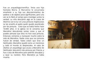 Fue un arqueólogo/cientíﬁco. Tenía una hija
llamada María. A Marcelino le encantaba
enseñarle a su hija sus descubrimientos de
piedras o de objetos poco signiﬁcantes, pero una
vez se la llevó al campo para investigar juntos la
verdad. La niña descubrió algo en la cueva de
Altamira con la luz vio unas pinturas majestuosas
se las enseñó al padre quién quedó asombrado
por las pinturas. Creía que se había hecho hace
10.000 años. A la iglesia no le convenía que
Marcelino descubriese tantas cosas y que el
pueblo pensase que Dios no hizo esas pinturas.
Entonces comienza a manipular mucho sobre la
vida de Marcelino. Nadie creía que sus pinturas
fueran de verdad. Todos creían que eran un
falsiﬁcador, Marcelino quedó como un mentiroso
y todo el mundo lo despreciaba. Al cabo de
20años un arqueólogo que acuso a Marcelino de
falsiﬁcador descubrió más pinturas por Francia, y
fue a casa de Marcelino para pedirles disculpas y
a lavar su nombre. Pero Marcelino ya había
muerto.
 