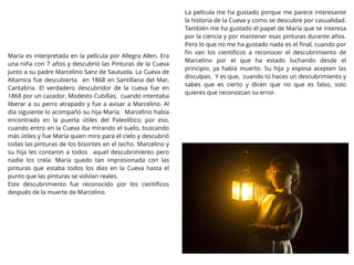 María es interpretada en la película por Allegra Allen. Era
una niña con 7 años y descubrió las Pinturas de la Cueva
junto a su padre Marcelino Sanz de Sautuola. La Cueva de
Altamira fue descubierta en 1868 en Santillana del Mar,
Cantabria. El verdadero descubridor de la cueva fue en
1868 por un cazador, Modesto Cubillas, cuando intentaba
liberar a su perro atrapado y fue a avisar a Marcelino. Al
día siguiente lo acompañó su hija María. Marcelino había
encontrado en la puerta útiles del Paleolítico; por eso,
cuando entro en la Cueva iba mirando el suelo, buscando
más útiles y fue María quien miro para el cielo y descubrió
todas las pinturas de los bisontes en el techo. Marcelino y
su hija les contaron a todos aquel descubrimiento pero
nadie los creía. María quedo tan impresionada con las
pinturas que estaba todos los días en la Cueva hasta el
punto que las pinturas se volvían reales.
Este descubrimiento fue reconocido por los cientíﬁcos
después de la muerte de Marcelino.
La película me ha gustado porque me parece interesante
la historia de la Cueva y como se descubre por casualidad.
También me ha gustado el papel de María que se interesa
por la ciencia y por mantener esas pinturas durante años.
Pero lo que no me ha gustado nada es el ﬁnal, cuando por
ﬁn van los cientíﬁcos a reconocer el descubrimiento de
Marcelino por el que ha estado luchando desde el
principio, ya había muerto. Su hija y esposa acepten las
disculpas. Y es que, cuando tú haces un descubrimiento y
sabes que es cierto y dicen que no que es falso, solo
quieres que reconozcan su error.
 