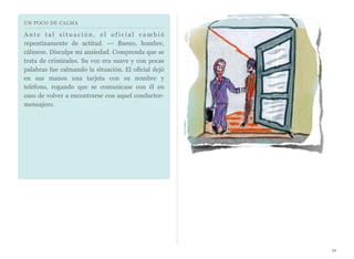 UN POCO DE CALMA
A n t e t a l s i t u a c i ó n , e l o f i c i a l c a m b i ó
repentinamente de actitud. --- Bueno, hombre,
cálmese. Disculpe mi ansiedad. Comprenda que se
trata de criminales. Su voz era suave y con pocas
palabras fue calmando la situación. El oficial dejó
en sus manos una tarjeta con su nombre y
teléfono, rogando que se comunicase con él en
caso de volver a encontrarse con aquel conductor-
mensajero.
10
 