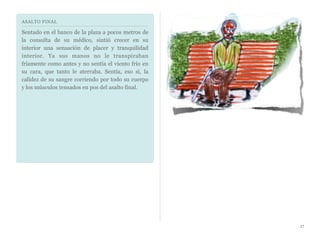 ASALTO FINAL
Sentado en el banco de la plaza a pocos metros de
la consulta de su médico, sintió crecer en su
interior una sensación de placer y tranquilidad
interior. Ya sus manos no le transpiraban
fríamente como antes y no sentía el viento frío en
su cara, que tanto le aterraba. Sentía, eso si, la
calidez de su sangre corriendo por todo su cuerpo
y los músculos tensados en pos del asalto final.
17
 