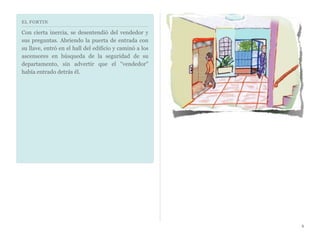 EL FORTIN
Con cierta inercia, se desentendió del vendedor y
sus preguntas. Abriendo la puerta de entrada con
su llave, entró en el hall del edificio y caminó a los
ascensores en búsqueda de la seguridad de su
departamento, sin advertir que el "vendedor"
había entrado detrás él.
6
 