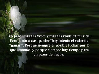 Yo perdí muchas veces y muchas cosas en mi vida.
 Pero junto a ese “perder”hoy intento el valor de
“ganar“. Porque siempre es posible luchar por lo
 que amamos, y porque siempre hay tiempo para
                empezar de nuevo.
 