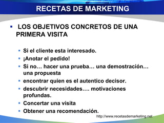  LOS OBJETIVOS CONCRETOS DE UNA
PRIMERA VISITA
 Si el cliente esta interesado.
 ¡Anotar el pedido!
 Si no… hacer una prueba… una demostración…
una propuesta
 encontrar quien es el autentico decisor.
 descubrir necesidades…. motivaciones
profundas.
 Concertar una visita
 Obtener una recomendación.
http://www.recetasdemarketing.net
RECETAS DE MARKETING
 