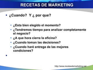  ¿Cuando? Y ¿ por que?
 ¿Esta bien elegido el momento?
 ¿Tendremos tiempo para analizar completamente
el negocio?
 ¿A que hora cierra la oficina?
 ¿Cuando toman las decisiones?
 ¿Cuando haré entrega de las mejores
condiciones?

http://www.recetasdemarketing.net
RECETAS DE MARKETING
 