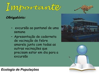 Obrigatório:
– excursão ao pantanal de uma
semana
– Apresentação de caderneta
de vacinação de febre
amarela junto com todas as
outras vacinações que
precisam estar em dia para a
excursão

Ecologia de Populações

As leituras obrigatórias
para as aulas estão no site.
Leia antes da aula. A aula
somente trata o resumo da
matéria mas vocês ficam
responsáveis para o
conteúdo.

 