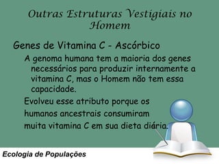 Outras Estruturas Vestigiais no
Homem
Genes de Vitamina C - Ascórbico
A genoma humana tem a maioria dos genes
necessários para produzir internamente a
vitamina C, mas o Homem não tem essa
capacidade.
Evolveu esse atributo porque os
humanos ancestrais consumiram
muita vitamina C em sua dieta diária.
Ecologia de Populações

 