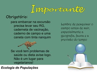 Obrigatório:
para embarcar na excursão
precisa levar seu RG,
caderneta de vacinação,
caderno de campo e uma
caneta com tinta nanquim

Se você tem problemas de
saúde ou dieta avise logo.
Não é um lugar para
vegetarianos!
Ecologia de Populações

Lembre de pesquisar o
campo antes de sair,
especialmente a
geografia, fauna e a
previsão do tempo

 
