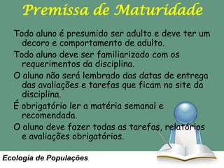 Premissa de Maturidade
Todo aluno é presumido ser adulto e deve ter um
decoro e comportamento de adulto.
Todo aluno deve ser familiarizado com os
requerimentos da disciplina.
O aluno não será lembrado das datas de entrega
das avaliações e tarefas que ficam no site da
disciplina.
É obrigatório ler a matéria semanal e
recomendada.
O aluno deve fazer todas as tarefas, relatórios
e avaliações obrigatórios.
Ecologia de Populações

 