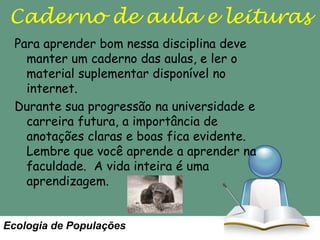Caderno de aula e leituras
Para aprender bom nessa disciplina deve
manter um caderno das aulas, e ler o
material suplementar disponível no
internet.
Durante sua progressão na universidade e
carreira futura, a importância de
anotações claras e boas fica evidente.
Lembre que você aprende a aprender na
faculdade. A vida inteira é uma
aprendizagem.

Ecologia de Populações

 