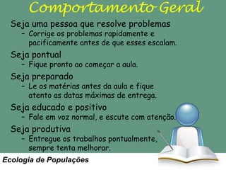 Comportamento Geral
Seja uma pessoa que resolve problemas

– Corrige os problemas rapidamente e
pacificamente antes de que esses escalam.

Seja pontual

– Fique pronto ao começar a aula.

Seja preparado

– Le os matérias antes da aula e fique
atento as datas máximas de entrega.

Seja educado e positivo

– Fale em voz normal, e escute com atenção.

Seja produtiva

– Entregue os trabalhos pontualmente,
sempre tenta melhorar.

Ecologia de Populações

 