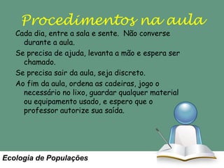 Procedimentos na aula

Cada dia, entre a sala e sente. Não converse
durante a aula.
Se precisa de ajuda, levanta a mão e espera ser
chamado.
Se precisa sair da aula, seja discreto.
Ao fim da aula, ordena as cadeiras, jogo o
necessário no lixo, guardar qualquer material
ou equipamento usado, e espero que o
professor autorize sua saída.

Ecologia de Populações

 