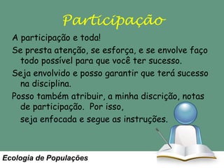 Participação
A participação e toda!
Se presta atenção, se esforça, e se envolve faço
todo possível para que você ter sucesso.
Seja envolvido e posso garantir que terá sucesso
na disciplina.
Posso também atribuir, a minha discrição, notas
de participação. Por isso,
seja enfocada e segue as instruções.

Ecologia de Populações

 