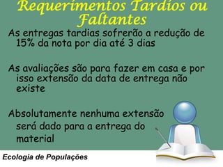 Requerimentos Tardios ou
Faltantes

As entregas tardias sofrerão a redução de
15% da nota por dia até 3 dias

As avaliações são para fazer em casa e por
isso extensão da data de entrega não
existe
Absolutamente nenhuma extensão
será dado para a entrega do
material
Ecologia de Populações

 