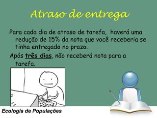 Atraso de entrega
Para cada dia de atraso de tarefa, haverá uma
redução de 15% da nota que você receberia se
tinha entregado no prazo.
Após três dias, não receberá nota para a
tarefa.

Ecologia de Populações

 