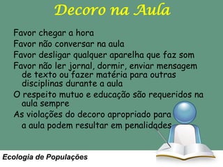 Decoro na Aula
Favor chegar a hora
Favor não conversar na aula
Favor desligar qualquer aparelha que faz som
Favor não ler jornal, dormir, enviar mensagem
de texto ou fazer matéria para outras
disciplinas durante a aula
O respeito mutuo e educação são requeridos na
aula sempre
As violações do decoro apropriado para
a aula podem resultar em penalidades

Ecologia de Populações

 